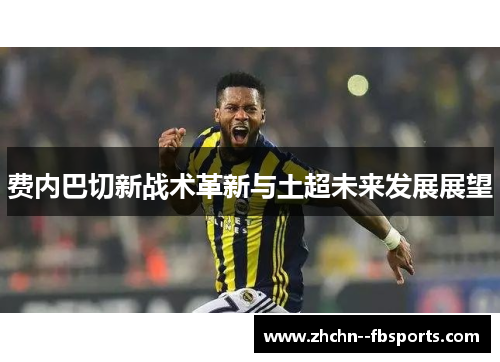 费内巴切新战术革新与土超未来发展展望 费内巴切新战术革新与土超未来发展展望